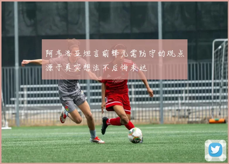 阿韦洛亚坦言前锋无需防守的观点源于真实想法不后悔表达