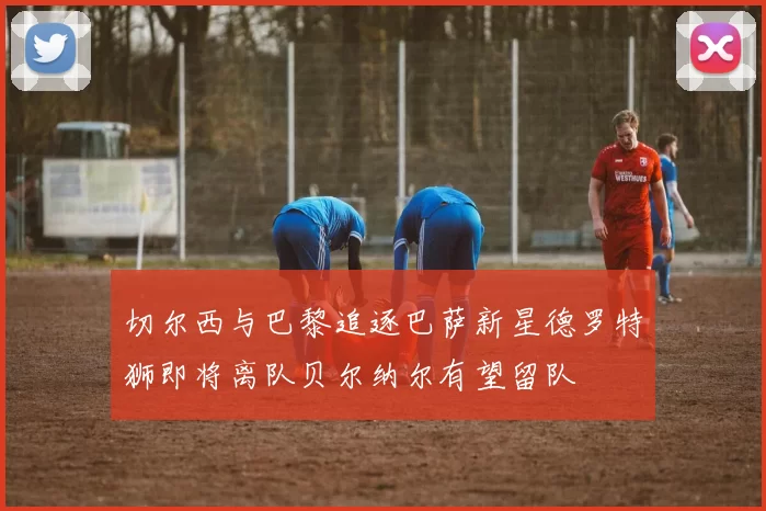 切尔西与巴黎追逐巴萨新星德罗特狮即将离队贝尔纳尔有望留队