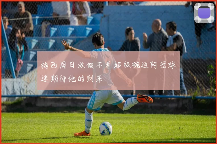 梅西周日放假不看超级碗迈阿密球迷期待他的到来