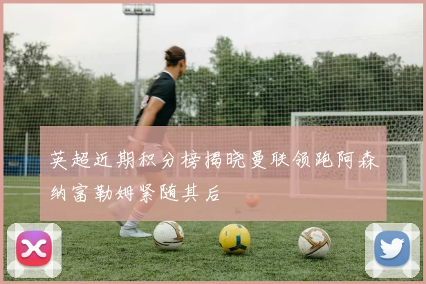 英超近期积分榜揭晓曼联领跑阿森纳富勒姆紧随其后