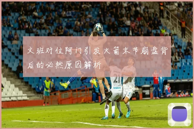 文班对位阿门引发火箭末节崩盘背后的必然原因解析