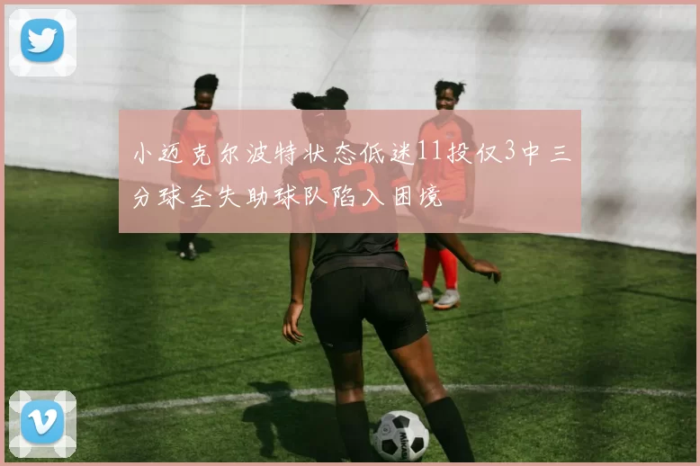 小迈克尔波特状态低迷11投仅3中三分球全失助球队陷入困境