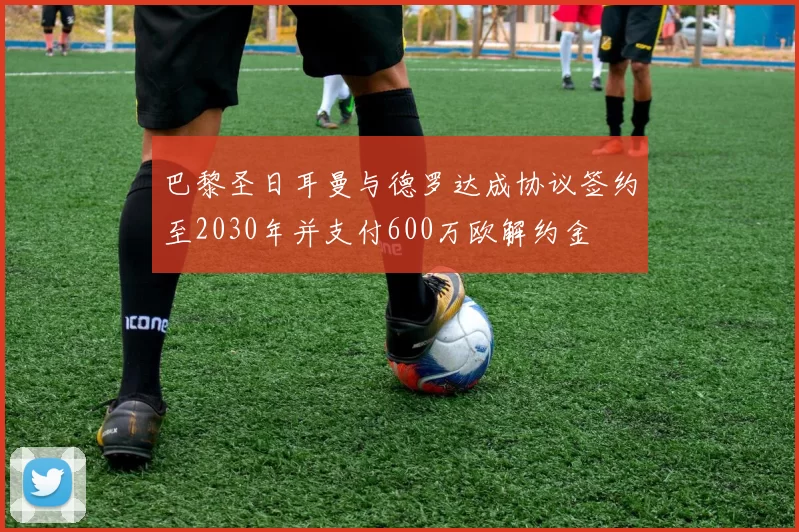 巴黎圣日耳曼与德罗达成协议签约至2030年并支付600万欧解约金