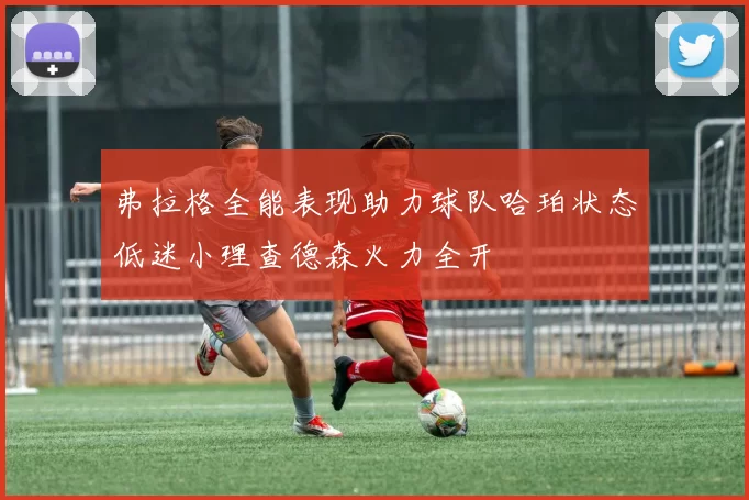 弗拉格全能表现助力球队哈珀状态低迷小理查德森火力全开