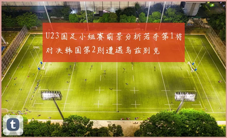 U23国足小组赛前景分析若夺第1将对决韩国第2则遭遇乌兹别克